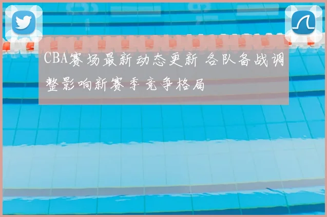 CBA赛场最新动态更新 各队备战调整影响新赛季竞争格局