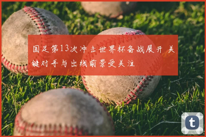 国足第13次冲击世界杯备战展开 关键对手与出线前景受关注