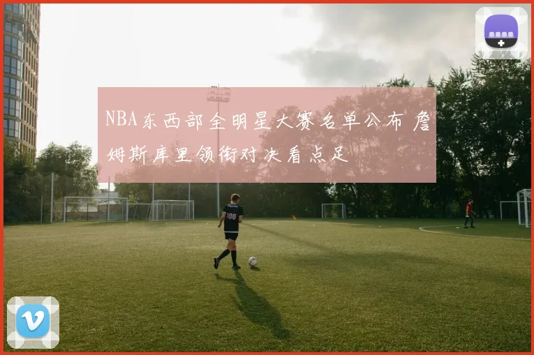 NBA东西部全明星大赛名单公布 詹姆斯库里领衔对决看点足