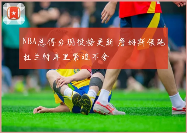 NBA总得分现役榜更新 詹姆斯领跑杜兰特库里紧追不舍