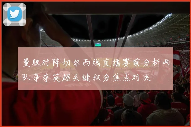 曼联对阵切尔西线直播赛前分析两队争夺英超关键积分焦点对决