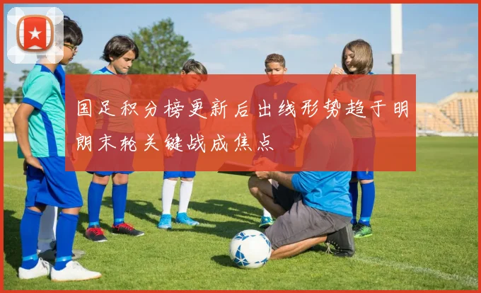 国足积分榜更新后出线形势趋于明朗末轮关键战成焦点