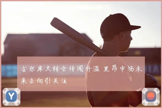 古尔库夫转会传闻升温 里昂中场未来去向引关注