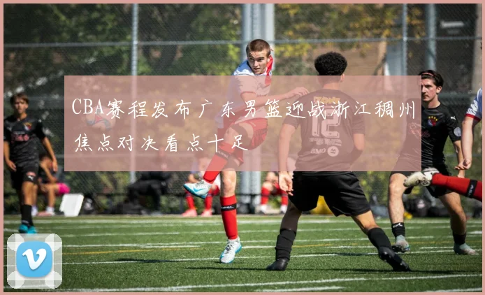 CBA赛程发布广东男篮迎战浙江稠州焦点对决看点十足
