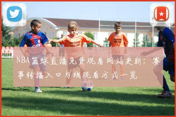 NBA篮球直播免费观看网站更新：赛事转播入口与线观看方式一览