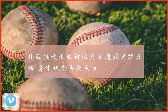 梅西接受生长针治疗后遗症持续发酵 身体状态再受关注