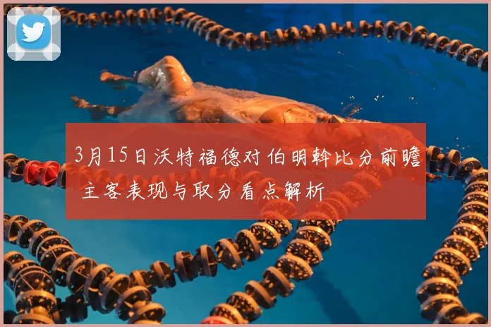 3月15日沃特福德对伯明斡比分前瞻 主客表现与取分看点解析