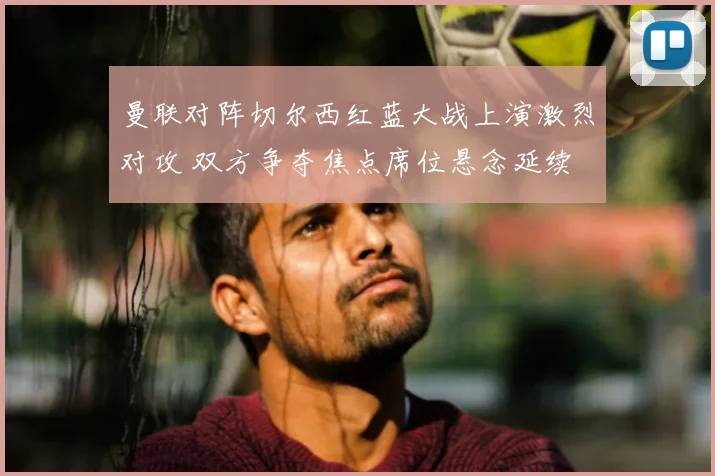 曼联对阵切尔西红蓝大战上演激烈对攻 双方争夺焦点席位悬念延续