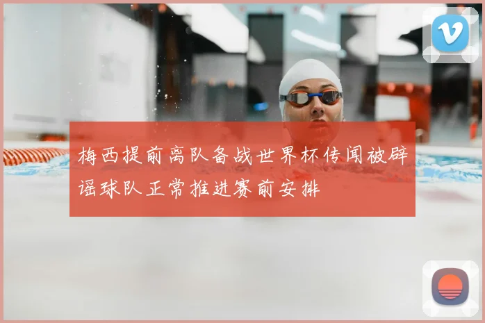 梅西提前离队备战世界杯传闻被辟谣球队正常推进赛前安排