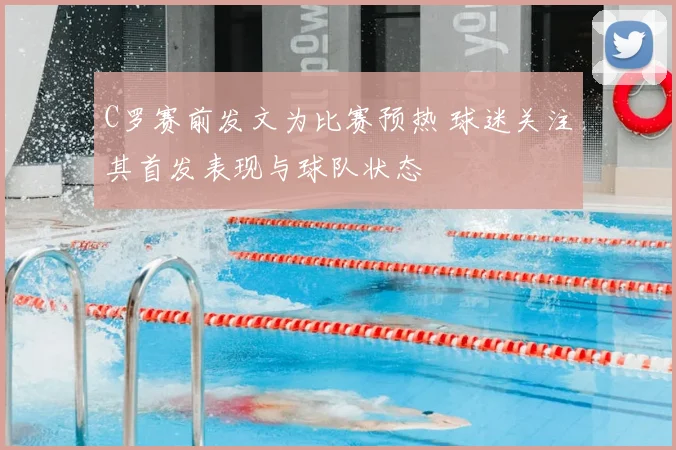 C罗赛前发文为比赛预热 球迷关注其首发表现与球队状态