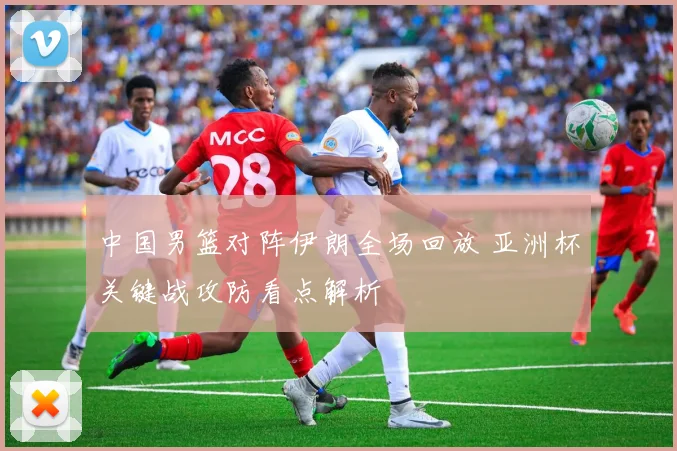 中国男篮对阵伊朗全场回放 亚洲杯关键战攻防看点解析
