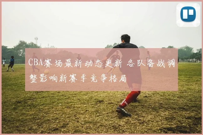 CBA赛场最新动态更新 各队备战调整影响新赛季竞争格局