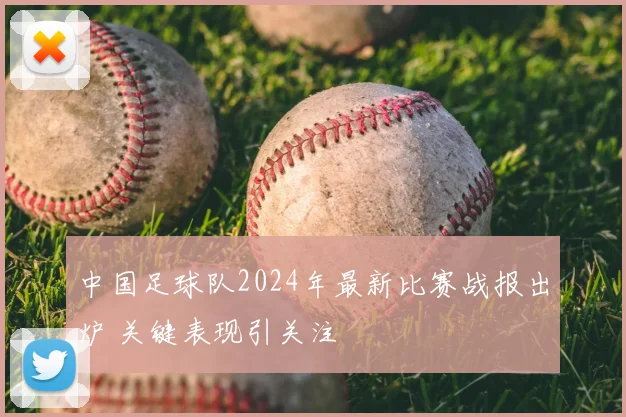 中国足球队2024年最新比赛战报出炉 关键表现引关注