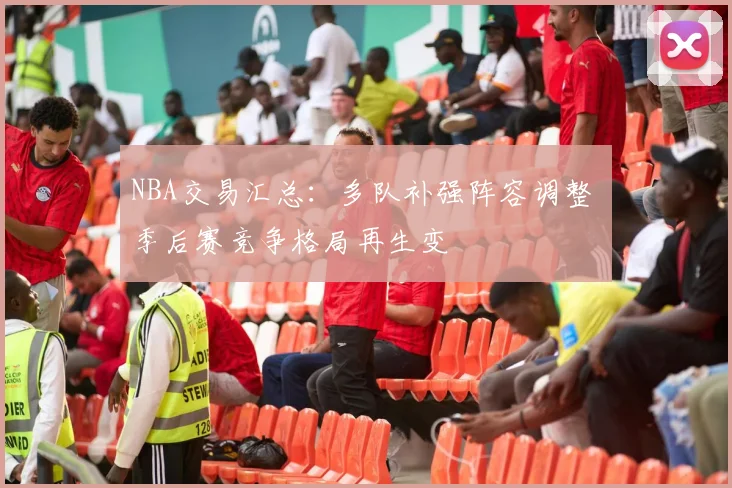 NBA交易汇总:多队补强阵容调整 季后赛竞争格局再生变