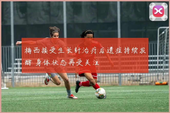 梅西接受生长针治疗后遗症持续发酵 身体状态再受关注