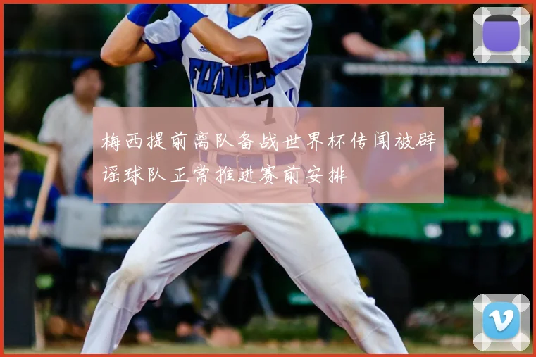 梅西提前离队备战世界杯传闻被辟谣球队正常推进赛前安排