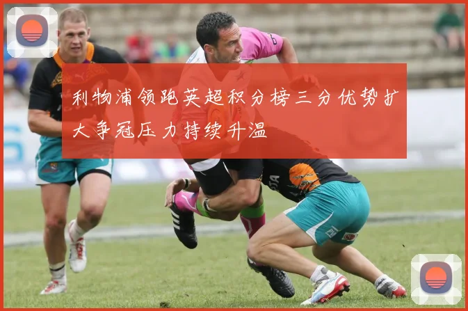 利物浦领跑英超积分榜三分优势扩大争冠压力持续升温