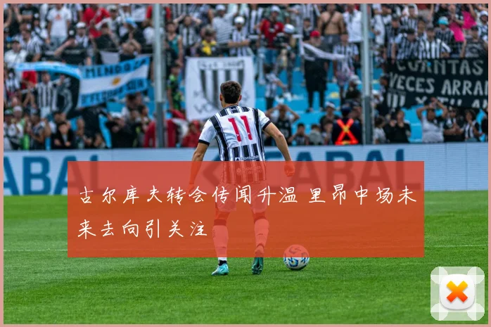 古尔库夫转会传闻升温 里昂中场未来去向引关注