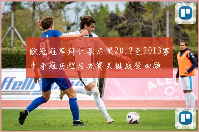 欧冠冠军拜仁慕尼黑2012至2013赛季夺冠历程与决赛关键战役回顾